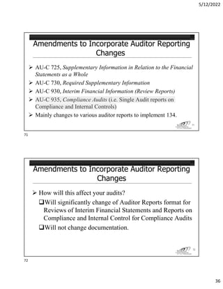 5/12/2022
36
 AU-C 725, Supplementary Information in Relation to the Financial
Statements as a Whole
 AU-C 730, Required Supplementary Information
 AU-C 930, Interim Financial Information (Review Reports)
 AU-C 935, Compliance Audits (i.e. Single Audit reports on
Compliance and Internal Controls)
 Mainly changes to various auditor reports to implement 134.
71
 How will this affect your audits?
Will significantly change of Auditor Reports format for
Reviews of Interim Financial Statements and Reports on
Compliance and Internal Control for Compliance Audits
Will not change documentation.
72
71
72
 