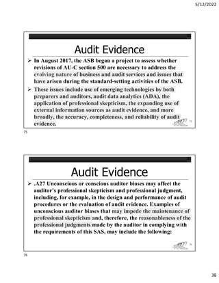 5/12/2022
38
 In August 2017, the ASB began a project to assess whether
revisions of AU-C section 500 are necessary to address the
evolving nature of business and audit services and issues that
have arisen during the standard-setting activities of the ASB.
 These issues include use of emerging technologies by both
preparers and auditors, audit data analytics (ADA), the
application of professional skepticism, the expanding use of
external information sources as audit evidence, and more
broadly, the accuracy, completeness, and reliability of audit
evidence.
75
 .A27 Unconscious or conscious auditor biases may affect the
auditor’s professional skepticism and professional judgment,
including, for example, in the design and performance of audit
procedures or the evaluation of audit evidence. Examples of
unconscious auditor biases that may impede the maintenance of
professional skepticism and, therefore, the reasonableness of the
professional judgments made by the auditor in complying with
the requirements of this SAS, may include the following:
76
75
76
 