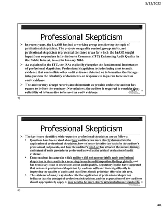 5/12/2022
40
 In recent years, the IAASB has had a working group considering the topic of
professional skepticism. The projects on quality control, group audits, and
professional skepticism represented the three areas for which the IAASB sought
input from responders in Invitation to Comment (ITC) Enhancing Audit Quality in
the Public Interest, issued in January 2016.
 As explained in the ITC, the ISAs explicitly recognize the fundamental importance
of professional skepticism. Professional skepticism includes being alert to audit
evidence that contradicts other audit evidence obtained or information that brings
into question the reliability of documents or responses to inquiries to be used as
audit evidence.
 The auditor may accept records and documents as genuine unless the auditor has
reason to believe the contrary. Nevertheless, the auditor is required to consider the
reliability of information to be used as audit evidence.
79
 The key issues identified with respect to professional skepticism are as follows:
 Questions have been raised about how auditors can more clearly demonstrate the
application of professional skepticism, how to better describe the basis for the auditor’s
professional judgments, and how the auditor’s mind-set has affected the nature, timing,
and extent of audit procedures performed as well as the critical evaluation of audit
evidence.
 Concern about instances in which auditors did not appropriately apply professional
skepticism in their audits is a recurring theme in audit inspection findings globally and
has been a key issue in discussions about audit quality. Regulatory bodies have suggested
that enhanced professional skepticism by auditors will contribute significantly to
improving the quality of audits and that firms should prioritize efforts in this area.
 The existence of many ways to describe the application of professional skepticism
indicates that the concept of professional skepticism, and the expectations of how auditors
should appropriately apply it, may need to be more clearly articulated in our standards. 80
79
80
 