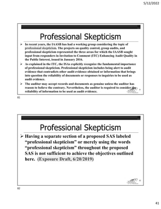 5/12/2022
41
 In recent years, the IAASB has had a working group considering the topic of
professional skepticism. The projects on quality control, group audits, and
professional skepticism represented the three areas for which the IAASB sought
input from responders in Invitation to Comment (ITC) Enhancing Audit Quality in
the Public Interest, issued in January 2016.
 As explained in the ITC, the ISAs explicitly recognize the fundamental importance
of professional skepticism. Professional skepticism includes being alert to audit
evidence that contradicts other audit evidence obtained or information that brings
into question the reliability of documents or responses to inquiries to be used as
audit evidence.
 The auditor may accept records and documents as genuine unless the auditor has
reason to believe the contrary. Nevertheless, the auditor is required to consider the
reliability of information to be used as audit evidence.
81
 Having a separate section of a proposed SAS labeled
“professional skepticism” or merely using the words
“professional skepticism” throughout the proposed
SAS is not sufficient to achieve the objectives outlined
here. (Exposure Draft, 6/20/2019)
82
81
82
 