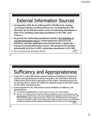 5/12/2022
42
 In September 2018, the IAASB issued ISA 540 (Revised), Auditing
Accounting Estimates and Related Disclosures. In finalizing ISA 540
(Revised), the IAASB also issued a series of conforming amendments to
other ISAs, including conforming amendments to ISA 500, Audit
Evidence.
 In general, the conforming amendments include a new definition of
external information sources, related application material to the
definition, and other application material that further explains the
concept of external information sources. This proposed SAS includes
substantially all of the IAASB’s conforming amendments to ISA 500.
 We will discuss the definition shortly. 83
 Extant AU-C section 500 contains separate definitions of sufficiency (a measure of
quantity) and appropriateness (a measure of quality). The ASB believes that audit
evidence always has to first be appropriate for the auditor’s intended purposes; the
key question, then, is whether the auditor has obtained enough of such audit evidence
for the auditor’s intended purpose.
 In the proposed SAS, the ASB retained separate definitions of sufficiency and
appropriateness.
 The definition of appropriateness remains largely the same as the extant definition.
 However, the ASB proposes to amend the definition of sufficiency to focus on the measure of the
persuasiveness of audit evidence rather than emphasizing the quantity of audit evidence. The ASB
believes that this change is important because, with the array of automated tools and techniques
available to the auditor in today’s environment and the different nature and sources of information
available, the quantity of audit evidence, in itself, may not be determinative of its sufficiency. 84
83
84
 
