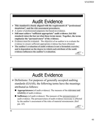 5/12/2022
43
 This standard is closely aligned with the requirements of “professional
skepticism”, and the risk assessment procedures.
 A matter of professional judgment, but based on evidence.
 Still must achieve “sufficient appropriate” audit evidence, but this
standard raises the bar on what those terms mean. Together, the terms
emphasize the “persuasiveness” of the evidence.
 Evidence must be evaluated. The objective of an auditor is to evaluate the
evidence to ensure sufficient appropriate evidence has been obtained.
 The auditor’s evaluation of audit evidence is not a formulaic exercise,
and is dependent on the degree to which each attribute of the audit
evidence influences the auditor’s evaluation. 85
 Definitions: For purposes of generally accepted auditing
standards (GAAS), the following terms have the meanings
attributed as follows:
 Appropriateness (of audit evidence). The measure of the relevance and
reliability of audit evidence.
 Sufficiency (of audit evidence). The measure of the persuasiveness of
audit evidence. The persuasiveness of audit evidence necessary is affected
by the auditor’s assessment of the risks of material misstatement. (Ref:
par. A5)
86
85
86
 