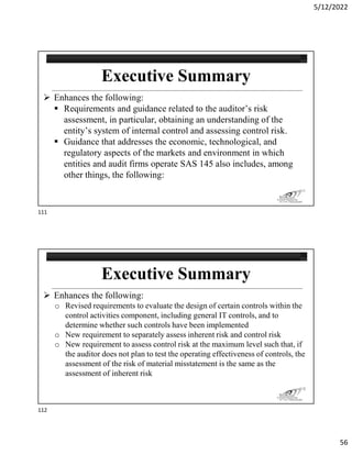 5/12/2022
56
 Enhances the following:
 Requirements and guidance related to the auditor’s risk
assessment, in particular, obtaining an understanding of the
entity’s system of internal control and assessing control risk.
 Guidance that addresses the economic, technological, and
regulatory aspects of the markets and environment in which
entities and audit firms operate SAS 145 also includes, among
other things, the following:
111
 Enhances the following:
o Revised requirements to evaluate the design of certain controls within the
control activities component, including general IT controls, and to
determine whether such controls have been implemented
o New requirement to separately assess inherent risk and control risk
o New requirement to assess control risk at the maximum level such that, if
the auditor does not plan to test the operating effectiveness of controls, the
assessment of the risk of material misstatement is the same as the
assessment of inherent risk
112
111
112
 