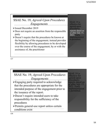 5/12/2022
59
SSAE No. 19, Agreed-Upon Procedures
Engagements
Issued December 2019
Does not require an assertion from the responsible
party
Doesn’t require that the procedures be known at
the beginning of the engagement; instead provides
flexibility by allowing procedures to be developed
over the course of the engagement, by or with the
assistance of, the practitioner
SSAE 19 is
effective for
agreed-upon
procedures
reports dated on
or after July 15,
2021. Early
implementation
is permitted.
SSAE No. 19, Agreed-Upon Procedures
Engagements
Engaging party required to acknowledge
that the procedures are appropriate for the
intended purpose of the engagement prior to
the issuance of the report.
Doesn’t require intended users to take
responsibility for the sufficiency of the
procedures
Permits general-use report unless certain
conditions exist
SSAE 19 is
effective for
agreed-upon
procedures
reports dated on
or after July 15,
2021. Early
implementation
is permitted.
117
118
 