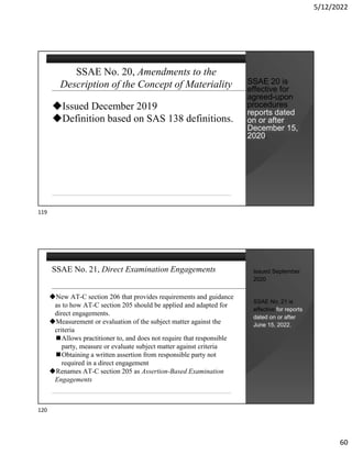 5/12/2022
60
SSAE No. 20, Amendments to the
Description of the Concept of Materiality
Issued December 2019
Definition based on SAS 138 definitions.
SSAE 20 is
effective for
agreed-upon
procedures
reports dated
on or after
December 15,
2020.
SSAE No. 21, Direct Examination Engagements
New AT-C section 206 that provides requirements and guidance
as to how AT-C section 205 should be applied and adapted for
direct engagements.
Measurement or evaluation of the subject matter against the
criteria
Allows practitioner to, and does not require that responsible
party, measure or evaluate subject matter against criteria
Obtaining a written assertion from responsible party not
required in a direct engagement
Renames AT-C section 205 as Assertion-Based Examination
Engagements
Issued September
2020
SSAE No. 21 is
effective for reports
dated on or after
June 15, 2022.
119
120
 