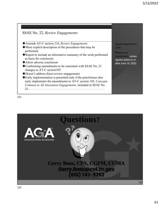 5/12/2022
61
SSAE No. 22, Review Engagements
Amends AT-C section 210, Review Engagements
More explicit description of the procedures that may be
performed
Report to include an informative summary of the work performed
as basis for conclusion
Allow adverse conclusion
Conforming amendments to be consistent with SSAE No. 21
changes to AT-C section105
Doesn’t address direct review engagements
Early implementation is permitted only if the practitioner also
early implements the amendments to AT-C section 105, Concepts
Common to All Attestation Engagements, included in SSAE No.
21.
Issued December 9,
2020.
Effective for
practitioners’ review
reports dated on or
after June 15, 2022.
Questions?
122
121
122
 