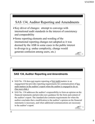 5/12/2022
8
SAS 134, Auditor Reporting and Amendments
Key driver of changes: attempt to converge with
international audit standards in the interest of consistency
and comparability
Some reporting elements and wording of the
international reporting changes not adopted as it was
deemed by the ASB in some cases in the public interest
to diverge (e.g. undue complexity, change would
generate confusion among users, etc.)
15
 SAS No. 134 does not require reporting of key audit matters in an
engagement but provides reporting requirements for communication of key
audit matters in the auditor’s report when the auditor is engaged to do so.
(See next slide.)
 SAS No. 134 addresses the auditor’s responsibility to form an opinion on the
financial statements and provides new guidance for the form and content of
the auditor’s report. The standard also contains requirements for when the
auditor concludes that a modification to the auditor’s opinion on the financial
statements is necessary, and when additional communications are necessary
in the auditor’s report.
SAS 134, Auditor Reporting and Amendments
16
15
16
 