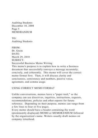 Auditing Students
December 18, 2008
Page 5
MEMORANDUM
TO:
Auditing Students
FROM:
Dr. Grein
DATE:
March 29, 2010
SUBJECT:
Successful Business Memo Writing
This memo's purpose is to explain how to write a business
document that successfully conveys a message accurately,
concisely, and coherently. This memo will cover the correct
memo format first. Then, it will discuss clarity and
conciseness, consistency and numbers, passive voice,
agreement, and comma usage.
USING CORRECT MEMO FORMAT
Unlike conversations, memos leave a "paper trail," so the
company can use directives, inquiries, instructions, requests,
recommendations, policies and other reports for future
reference. Depending on their purpose, memos can range from
a few lines to four or five pages.
Every memo should have a header containing the word
(prominently displayed) MEMO or MEMORANDUM followed
by the organization's name. Writers usually draft memos on
company letterhead.
 
