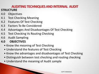 STRUCTURE
4.0 Objectives
4.1 Test Checking Meaning
4.2 Features Of Test Checking
4.3 Factors To Be Considered
4.4 Advantages And Disadvantages Of Test Checking
4.5 Test Checking Vs Routing Checking
4.6 Audit Sampling
4.0 OBJECTIVES
• Know the meaning of Test Checking
• Understand the features of Test Checking
• Know the advantages and disadvantages of Test Checking
• Distinguish between test checking and routing checking
• Understand the meaning of Audit sample
GOPTI EMMANUEL
 