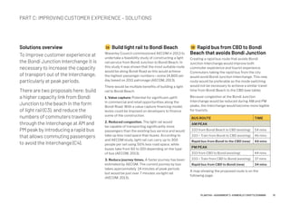 Solutions overview
To improve customer experience at
the Bondi Junction Interchange it is
necessary to increase the capacity
of transport out of the Interchange,
particularly at peak periods.
There are two proposals here: build
a higher capacity link from Bondi
Junction to the beach in the form
of light rail (C3), and reduce the
numbers of commuters travelling
through the Interchange at AM and
PM peak by introducing a rapid bus
that allows commuting passengers
to avoid the Interchange (C4).
2A Build light rail to Bondi Beach
Waverley Council commissioned AECOM in 2013 to
undertake a feasibility study of constructing a light
rail service from Bondi Junction to Bondi Beach. In
this study it was shown that the most suitable route
would be along Bondi Road as this would achieve
the highest passenger numbers—some 14,800 per
day based on 2011 patronage (AECOM, 2013).
There would be multiple benefits of building a light
rail to Bondi Beach:
1. Value capture: Potential for significant uplift
in commercial and retail opportunities along the
Bondi Road. With a value capture financing model,
levies could be imposed on developers to finance
some of the construction.
2. Reduced congestion. The light rail would
be capable of transporting significantly more
passengers than the existing bus service and would
take up less road space than buses. According to
and AECOM study, light rail can carry up to 300
people per set using 50% less road space, while
buses take from 60 to 100 depending on the type
of bus (AECOM, 2013).
3. Reduce journey times. A faster journey has been
estimated by AECOM. The current journey by bus
takes approximately 14 minutes at peak periods
but would be just over 7 minutes via light rail
(AECOM, 2013).
2B Rapid bus from CBD to Bondi
Beach that avoids Bondi Junction
Creating a rapid bus route that avoids Bondi
Junction Interchange would improve both
commuter experience and tourist experience.
Commuters taking the rapid bus from the city
would avoid Bondi Junction Interchange. This new
route would be preferable as the mode switching
would not be necessary to achieve a similar travel
time from Bondi Beach to the CBD (see table).
Because congestion at the Bondi Junction
Interchange would be reduced during AM and PM
peaks, the Interchange would become more legible
for tourists.
BUS ROUTE TIME
AM PEAK
333 from Bondi Beach to CBD (existing) 54 mins
333 + Train from Bondi to CBD (existing) 46 mins
Rapid bus from Bondi to the CBD (new) 44 mins
PM PEAK
333 from CBD to Bondi (existing) 44 mins
333 + Train from CBD to Bondi (existing) 37 mins
Rapid bus from CBD to Bondi (new) 34 mins
A map showing the proposed route is on the
following page.
PART C: IMPROVING CUSTOMER EXPERIENCE – SOLUTIONS
10PLAN7145 – ASSIGNMENT 2 –KIMBERLEY CROFTS Z3199999
 