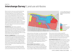 PART B
Interchange Survey | Land use attributes
Bondi Junction’s land use is predominantly high
density with a mix of commercial, retail and
residential (Waverley Council, 2017a). The area
is contained mostly between Ebley Street to the
south and Syd Einfield Drive to the north.The
Greater Sydney Commission's objectives for the
area set out in the document A Plan for Growing
Sydney, identifies Bondi Junction and the corridor
to Bondi Beach as potential areas for future
employment growth (Greater Sydney Commission,
2014). Future development is likely to continue to
the south of the core commercial centre (Bitzios
Consulting, 2017).
RESIDENTIAL: High density residential
development (R4) has dominated the area over
the recent period, with many residences along the
Oxford Street spine reaching over 10 stories (NSW
Department of Planning, 2010; Waverley Council,
2017a). Medium Density Residential (R3) is located
to the south of the main retail core.
RETAIL & COMMERCIAL: Commercial Core B3
zoning extends along the Oxford Street Pedestrian
mall and to the edge of The Westfield Shopping
Centre immediately adjacent to the Bondi Junction
Interchange. Adjacent zonings for B4 Mixed Use
development run at the western edge of Oxford
Street, and along Spring Street and Bronte Road
to the south of Oxford Street (NSW Department of
Planning, 2010).
The Waverley Local Environmental Plan (2010)
states that developments in the B3 commercial
core should reinforce the status of Bondi Junction
Land Use Map (Waverley
Local Environment Plan,
2010)
railway and bus interchange "as a major passenger
transport facility, including visual enhancement of
the surrounding environment and station entry".
In addition, the plan states that developers should
provide for "direct, convenient and safe pedestrian
links between the station concourse and bus
interchange level of Bondi Junction railway station
and Oxford Street Mall" (NSW Department of
Planning, 2010).
DEVELOPMENT INFLUENCES: The NSW
Government Architect has been working with
Waverley Council to develop concepts focussing
on the western edge of Oxford Street (Waverley
Council, 2015). The West Oxford Street Precinct
Plan concerns land currently zoned SP2
Infrastructure along Syd Einfeld Drive and at the
location of the Waverley Bus Depot. This location
has been the site of recent controversy over plans
to build a high density residential apartments.
SW PARKING SPACE LEVY: Development control
plans in place for Bondi Junction restrict the supply
of additional car parking in the area. Additionally,
each parking space in the commercial zone
contributes $840 per annum to the NSW Parking
Space Levy which is used to fund public transport
projects (Waverley Council, 2017a).The major retail
centres in the area have cumulative parking for over
4,000 vehicles (Westfield, 2019, Park Me, 2019).
4PLAN7145 – ASSIGNMENT 2 –KIMBERLEY CROFTS Z3199999
 