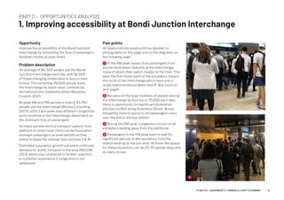 PART C – OPPORTUNITIES ANALYSIS
1. Improving accessibility at Bondi Junction Interchange
Opportunity
Improve the accessibility of the Bondi Junction
interchange by smoothing the flow of passengers
between modes at peak times.
Problem description
An average of 86,500 people use the Bondi
Junction Interchange each day, with 16,500
of these changing modes (bus to bus, or train
to bus). The remaining 70,000 people leave
the Interchange to reach retail, commercial,
recreational and residential areas (Waverley
Council, 2017).
At peak AM and PM periods a total of 43,760
people use the Interchange (Bitzios Consulting,
2017b, p50). Each peak sees different congestion
point locations in the Interchange, dependent on
the dominant flow of passengers.
As there are few vertical transport options from
platform to street level, there can be frustration
amongst passengers at peak periods as they
queue to leave the statioan (see pictures 3  4).
Estimated population growth will see a continued
demand for public transport in the area (AECOM,
2013) which may contribute to further reduction
in customer experience if congestion is not
addressed.
Pain points
All labels indicate a pain point as labelled on
photographs on this page and on the diagrams on
the following page.
1 In the AM peak, buses drop passengers from
across the Eastern Suburbs at the Interchange,
many of whom then switch modes to the train. This
sees the first choke point at the escalators toward
the north of the Interchange which have only a
single bidirectional escalator (see B. Bus Level on
next page).
2 Because of the large numbers of people leaving
the Interchange by foot (up to 70,000 each day)
there is opportunity for significant pedestrian
and bus conflict along Grosvenor Street. Buses
frequently have to queue to let passengers cross
over the exit to the bus station.
3 During the PM peak, congestion occurs on all
escalators leading away from the platforms.
4 Passengers in the PM peak have to wait for
significant periods at the escalators from the
station level up to the bus level. At times the queue
for these escalators can be 20-30 people deep and
as many across.
3
4
6PLAN7145 – ASSIGNMENT 2 –KIMBERLEY CROFTS Z3199999
 