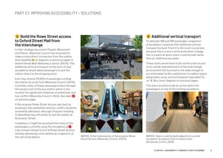 1A Build the Rowe Street access
to Oxford Street Mall from
the Interchange
In their strategy document People, Movement
and Places, Waverley Council has proposed to
make a more direct connection from the station
level (labelled 1A on diagram on previous page) to
Oxford Street Mall (Waverley Council, 2017b). This
additional vertical transport (in the form of dual
escalators) would allow passengers to exit the
station direct to the shopping zone.
Each day, around 70,000 of passengers exiting
the station do so by foot (Waverley Council 2017b).
Currently, many of these passengers leave through
the eastern exit of the bus station which is the
location for significant instances of pedestrian and
bus conflict (Waverley Council, 2013). See label 2
on previous page.
If the propose Rowe Street Access was built as
proposed, this pedestrian and bus conflict would be
somewhat alleviated, although shoppers heading
to Westfield may still prefer to exit the station at
Grosvenor Street.
In addition, it might be assumed that many of the
passengers currently using the escalators at 4
may choose instead to exit at Rowe Street Access
thereby alleviating some additional congestion at
this set of escalators.
1B Additional vertical transport
To alleviate AM and PM passenger congestion
at escalators I propose that additional vertical
transport be built. Point 4 is the most crucial and,
because this is a short vertical elevation change,
this is a point at which stairs could be built rather
than an additional escalator.
These stairs would have to be constructed as part
of an overall redevelopment of the interchange
as at present the bus level is not wide enough to
accommodate further pedestrian circulation space
being taken up by vertical transport (see label C2
on 'B. Bus Level' diagram on previous page).
The stairs would provide an active option for
passengers on top of the existing escalators.
PART C1: IMPROVING ACCESSIBILITY – SOLUTIONS
ABOVE: Artist impressions of the propose Rowe
Street Access (Waverley Council, 2017b).
ABOVE: Stairs could be built adjacent to current
escalators to eastern end of station level
(Kimberley Crofts, 2019).
8PLAN7145 – ASSIGNMENT 2 –KIMBERLEY CROFTS Z3199999
 