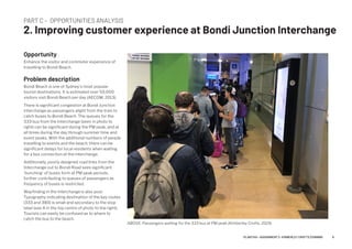 PART C – OPPORTUNITIES ANALYSIS
2. Improving customer experience at Bondi Junction Interchange
Opportunity
Enhance the visitor and commuter experience of
travelling to Bondi Beach.
Problem description
Bondi Beach is one of Sydney's most popular
tourist destinations. It is estimated over 50,000
visitors visit Bondi Beach per day (AECOM, 2013).
There is significant congestion at Bondi Junction
interchange as passengers alight from the train to
catch buses to Bondi Beach. The queues for the
333 bus from the Interchange (seen in photo to
right) can be significant during the PM peak, and at
all times during the day through summer time and
event peaks. With the additional numbers of people
travelling to events and the beach, there can be
significant delays for local residents when waiting
for a bus connection at the interchange.
Additionally, poorly designed road links from the
Interchange out to Bondi Road sees significant
'bunching' of buses form at PM peak periods,
further contributing to queues of passengers as
frequency of buses is restricted.
Wayfinding in the Interchange is also poor.
Typography indicating destination of the key routes
(333 and 380) is small and secondary to the stop
label (see A in the top centre of photo to the right).
Tourists can easily be confused as to where to
catch the bus to the beach.
ABOVE: Passengers waiting for the 333 bus at PM peak (Kimberley Crofts, 2019).
9PLAN7145 – ASSIGNMENT 2 –KIMBERLEY CROFTS Z3199999
 