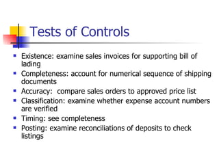 Tests of Controls Existence: examine sales invoices for supporting bill of lading Completeness: account for numerical sequence of shipping documents Accuracy:  compare sales orders to approved price list Classification: examine whether expense account numbers are verified Timing: see completeness Posting: examine reconciliations of deposits to check listings 