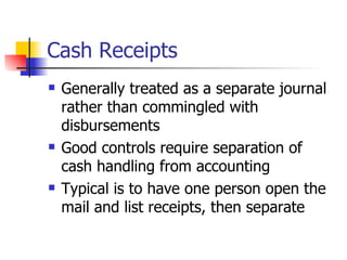 Cash Receipts Generally treated as a separate journal rather than commingled with disbursements Good controls require separation of cash handling from accounting Typical is to have one person open the mail and list receipts, then separate 