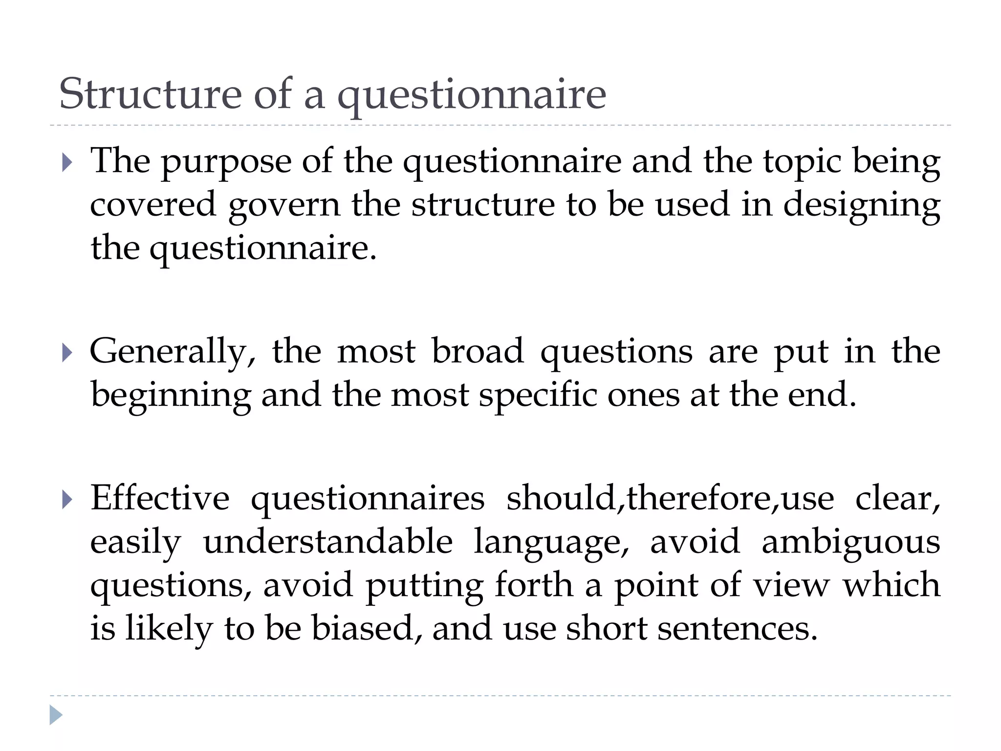 Structure of a questionnaire
 The purpose of the questionnaire and the topic being
covered govern the structure to be used in designing
the questionnaire.
 Generally, the most broad questions are put in the
beginning and the most specific ones at the end.
 Effective questionnaires should,therefore,use clear,
easily understandable language, avoid ambiguous
questions, avoid putting forth a point of view which
is likely to be biased, and use short sentences.
 