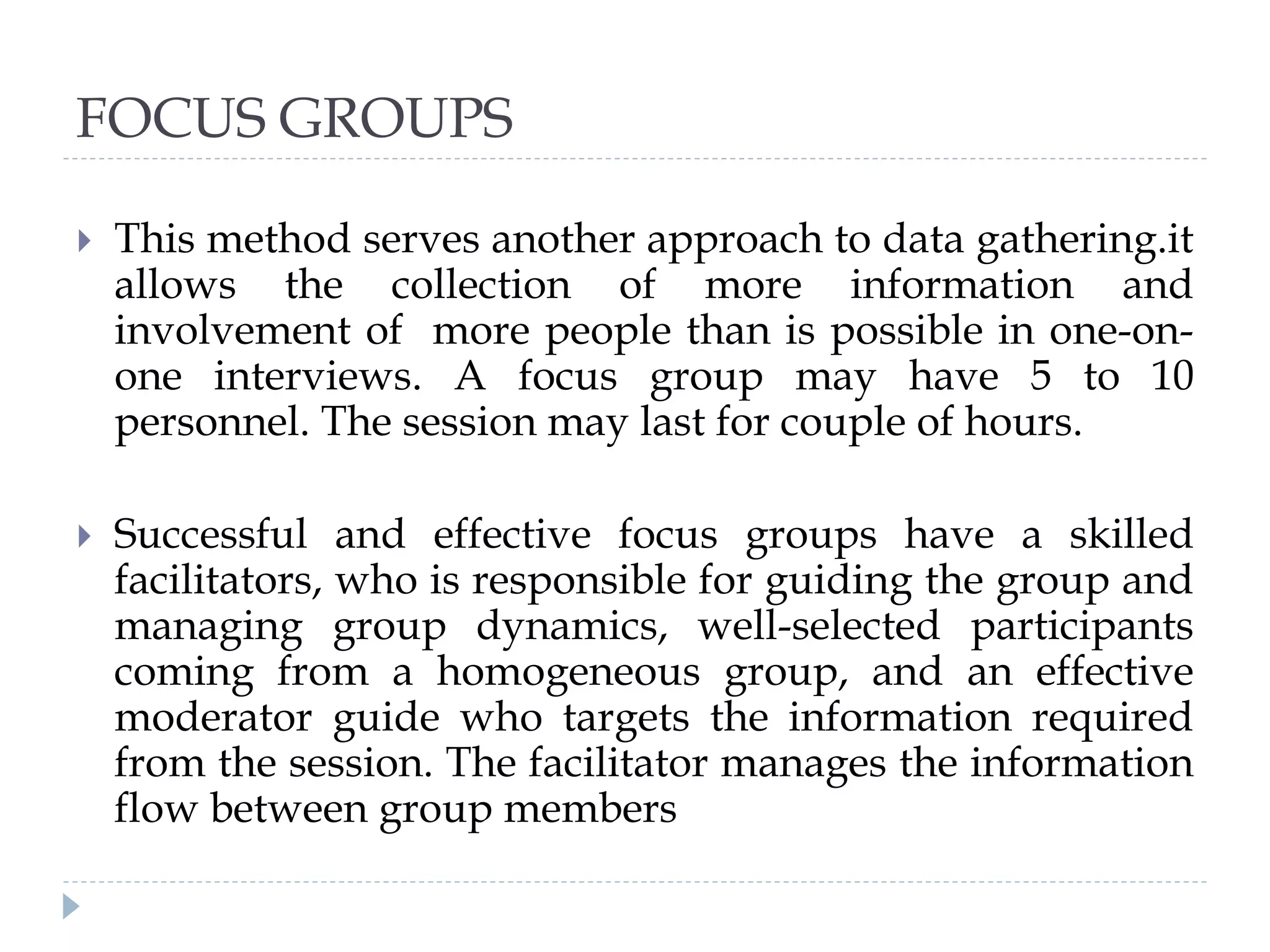 FOCUS GROUPS
 This method serves another approach to data gathering.it
allows the collection of more information and
involvement of more people than is possible in one-on-
one interviews. A focus group may have 5 to 10
personnel. The session may last for couple of hours.
 Successful and effective focus groups have a skilled
facilitators, who is responsible for guiding the group and
managing group dynamics, well-selected participants
coming from a homogeneous group, and an effective
moderator guide who targets the information required
from the session. The facilitator manages the information
flow between group members
 