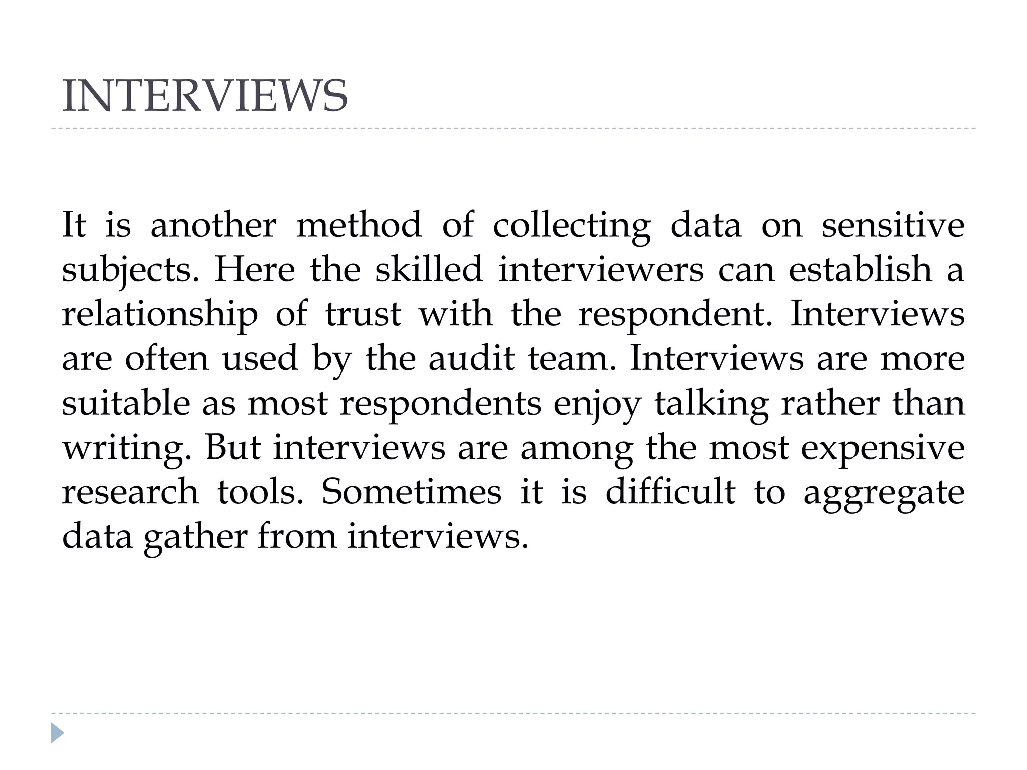 INTERVIEWS
It is another method of collecting data on sensitive
subjects. Here the skilled interviewers can establish a
relationship of trust with the respondent. Interviews
are often used by the audit team. Interviews are more
suitable as most respondents enjoy talking rather than
writing. But interviews are among the most expensive
research tools. Sometimes it is difficult to aggregate
data gather from interviews.
 