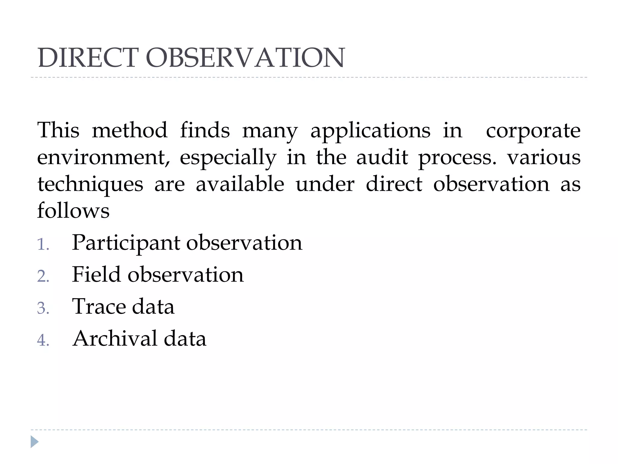 DIRECT OBSERVATION
This method finds many applications in corporate
environment, especially in the audit process. various
techniques are available under direct observation as
follows
1. Participant observation
2. Field observation
3. Trace data
4. Archival data
 
