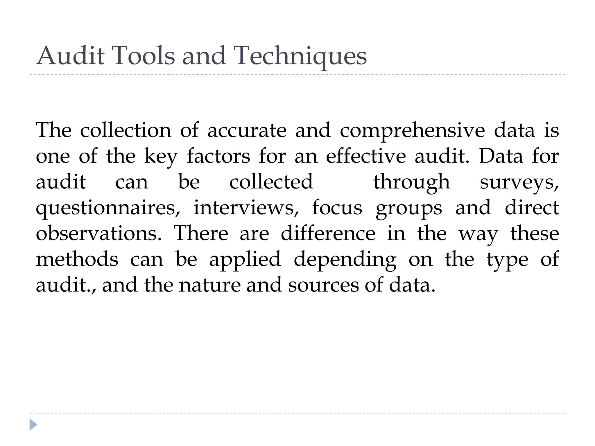 Audit Tools and Techniques
The collection of accurate and comprehensive data is
one of the key factors for an effective audit. Data for
audit can be collected through surveys,
questionnaires, interviews, focus groups and direct
observations. There are difference in the way these
methods can be applied depending on the type of
audit., and the nature and sources of data.
 