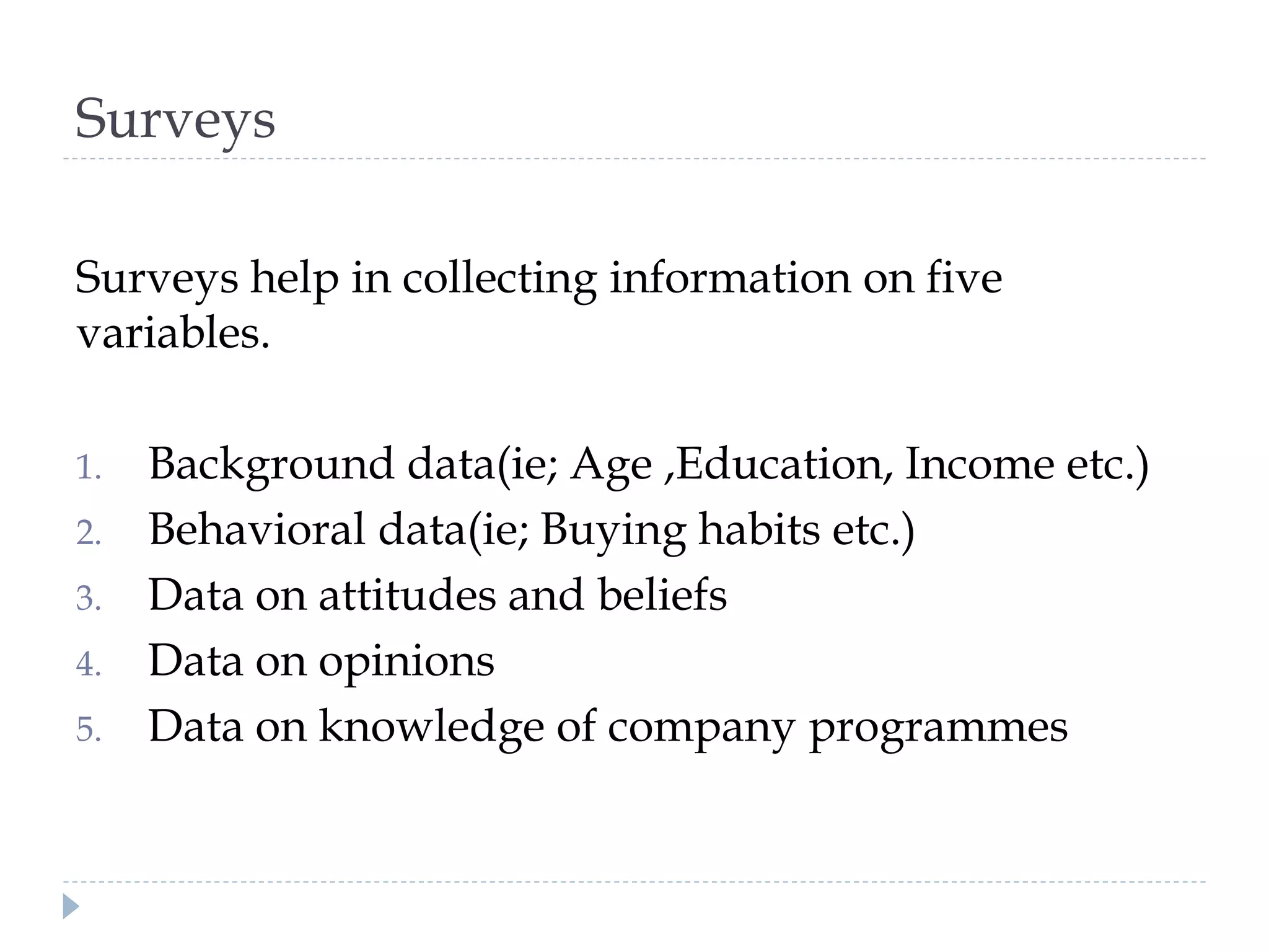 Surveys
Surveys help in collecting information on five
variables.
1. Background data(ie; Age ,Education, Income etc.)
2. Behavioral data(ie; Buying habits etc.)
3. Data on attitudes and beliefs
4. Data on opinions
5. Data on knowledge of company programmes
 