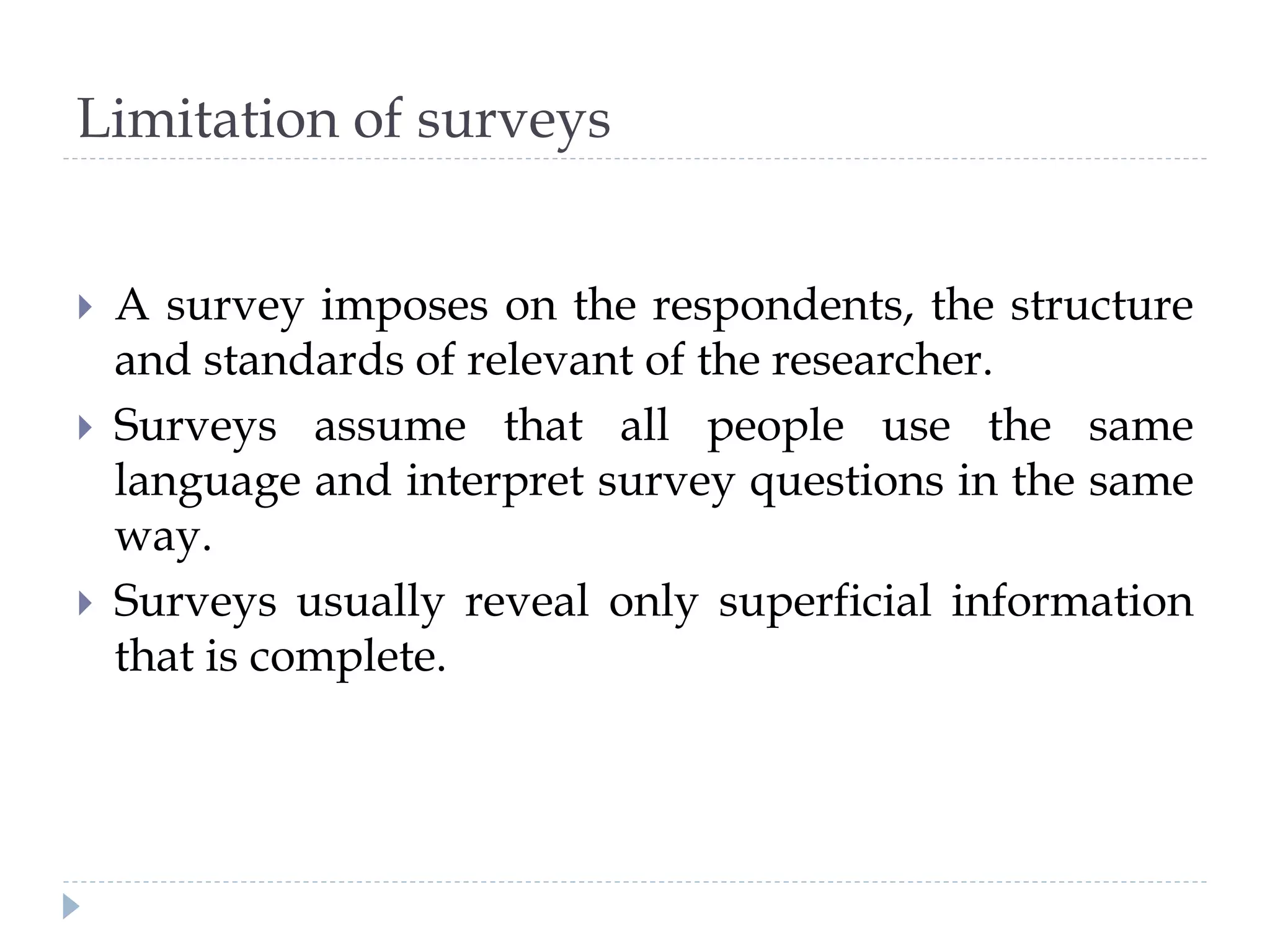 Limitation of surveys
 A survey imposes on the respondents, the structure
and standards of relevant of the researcher.
 Surveys assume that all people use the same
language and interpret survey questions in the same
way.
 Surveys usually reveal only superficial information
that is complete.
 