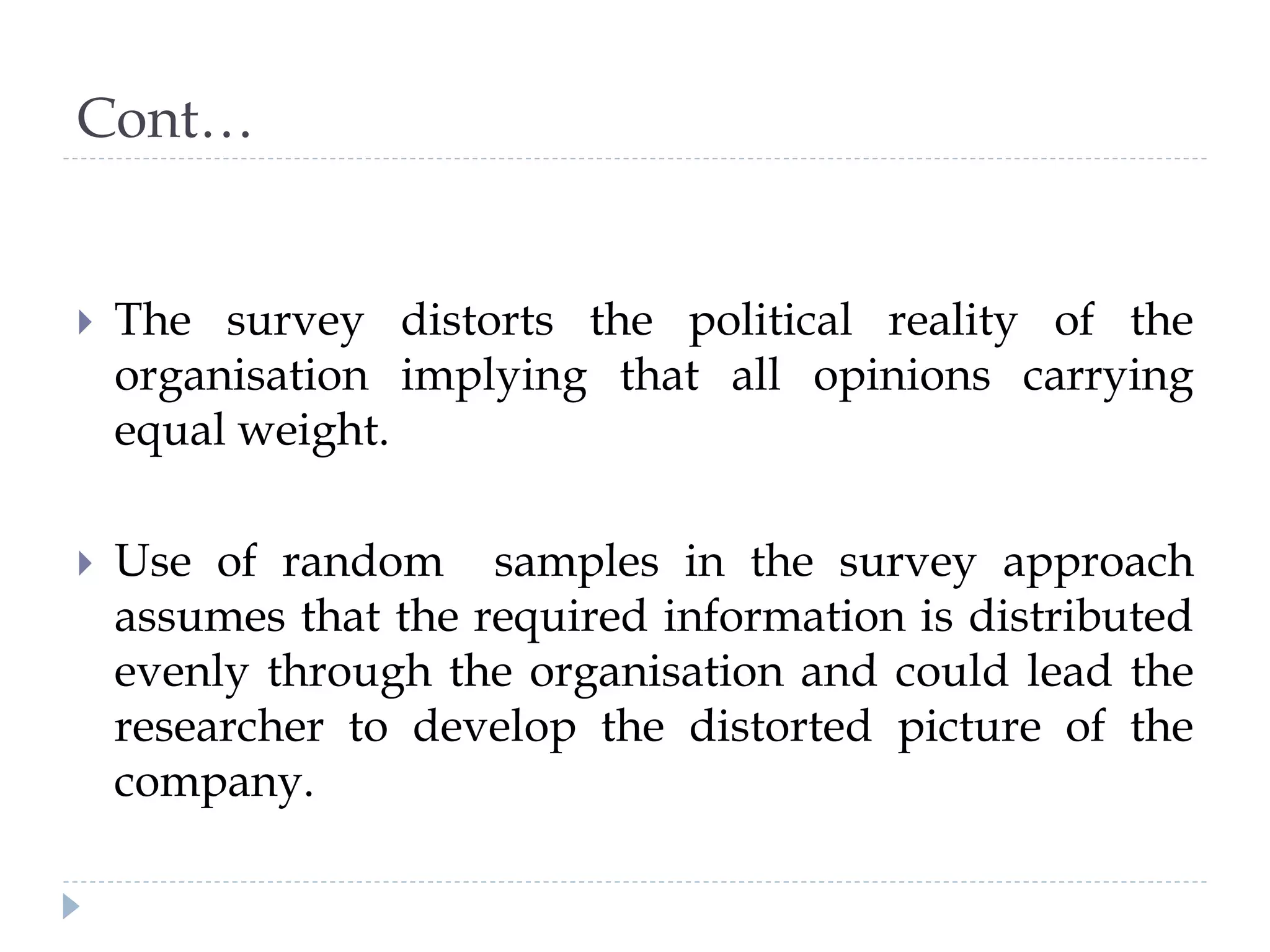 Cont…
 The survey distorts the political reality of the
organisation implying that all opinions carrying
equal weight.
 Use of random samples in the survey approach
assumes that the required information is distributed
evenly through the organisation and could lead the
researcher to develop the distorted picture of the
company.
 