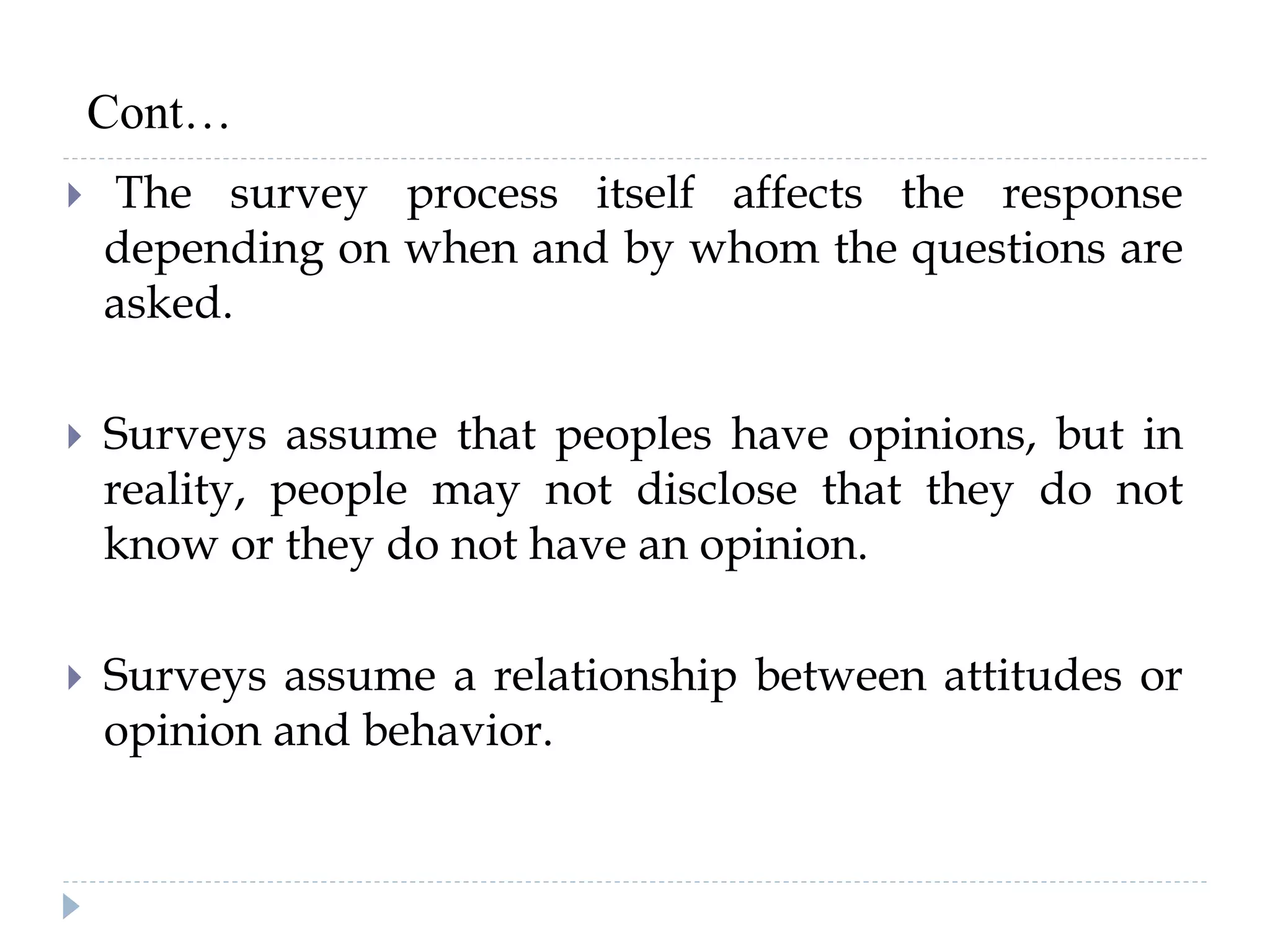  The survey process itself affects the response
depending on when and by whom the questions are
asked.
 Surveys assume that peoples have opinions, but in
reality, people may not disclose that they do not
know or they do not have an opinion.
 Surveys assume a relationship between attitudes or
opinion and behavior.
Cont…
 