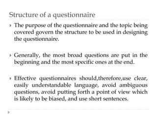 Structure of a questionnaire
 The purpose of the questionnaire and the topic being
covered govern the structure to be used in designing
the questionnaire.
 Generally, the most broad questions are put in the
beginning and the most specific ones at the end.
 Effective questionnaires should,therefore,use clear,
easily understandable language, avoid ambiguous
questions, avoid putting forth a point of view which
is likely to be biased, and use short sentences.
 