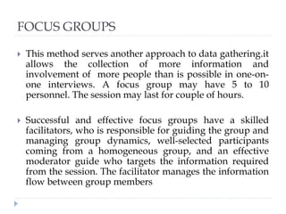 FOCUS GROUPS
 This method serves another approach to data gathering.it
allows the collection of more information and
involvement of more people than is possible in one-on-
one interviews. A focus group may have 5 to 10
personnel. The session may last for couple of hours.
 Successful and effective focus groups have a skilled
facilitators, who is responsible for guiding the group and
managing group dynamics, well-selected participants
coming from a homogeneous group, and an effective
moderator guide who targets the information required
from the session. The facilitator manages the information
flow between group members
 