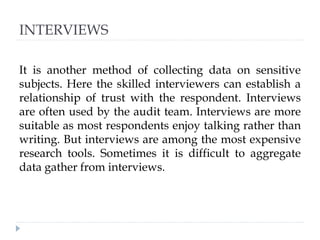 INTERVIEWS
It is another method of collecting data on sensitive
subjects. Here the skilled interviewers can establish a
relationship of trust with the respondent. Interviews
are often used by the audit team. Interviews are more
suitable as most respondents enjoy talking rather than
writing. But interviews are among the most expensive
research tools. Sometimes it is difficult to aggregate
data gather from interviews.
 