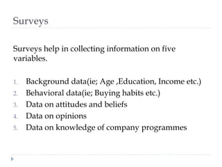 Surveys
Surveys help in collecting information on five
variables.
1. Background data(ie; Age ,Education, Income etc.)
2. Behavioral data(ie; Buying habits etc.)
3. Data on attitudes and beliefs
4. Data on opinions
5. Data on knowledge of company programmes
 