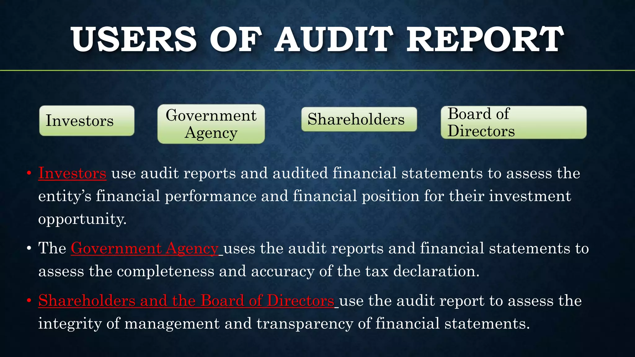 USERS OF AUDIT REPORT
• Investors use audit reports and audited financial statements to assess the
entity’s financial performance and financial position for their investment
opportunity.
• The Government Agency uses the audit reports and financial statements to
assess the completeness and accuracy of the tax declaration.
• Shareholders and the Board of Directors use the audit report to assess the
integrity of management and transparency of financial statements.
Investors Government
Agency
Shareholders Board of
Directors
 