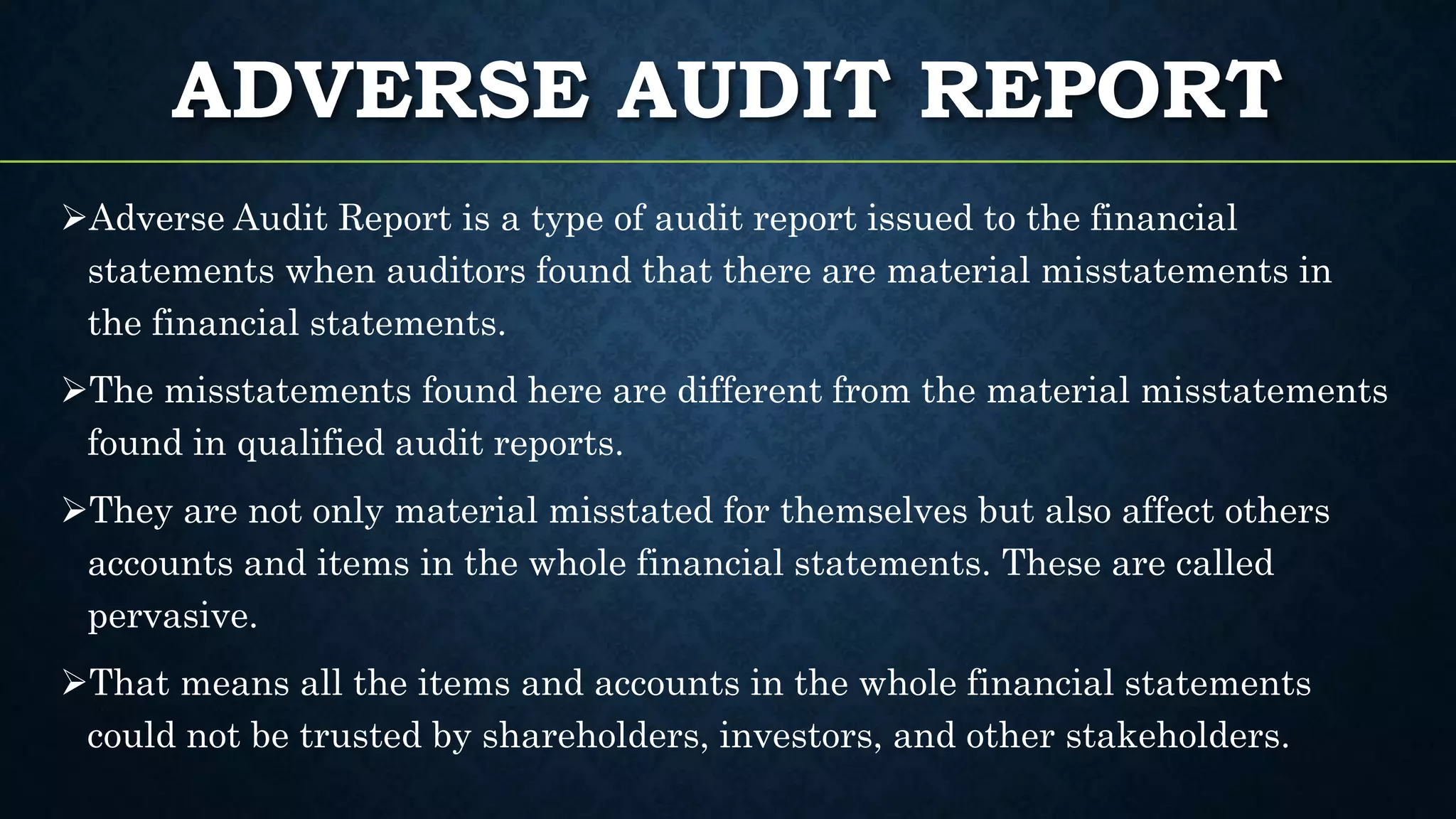 ADVERSE AUDIT REPORT
Adverse Audit Report is a type of audit report issued to the financial
statements when auditors found that there are material misstatements in
the financial statements.
The misstatements found here are different from the material misstatements
found in qualified audit reports.
They are not only material misstated for themselves but also affect others
accounts and items in the whole financial statements. These are called
pervasive.
That means all the items and accounts in the whole financial statements
could not be trusted by shareholders, investors, and other stakeholders.
 