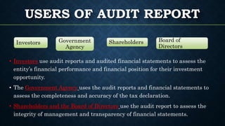 USERS OF AUDIT REPORT
• Investors use audit reports and audited financial statements to assess the
entity’s financial performance and financial position for their investment
opportunity.
• The Government Agency uses the audit reports and financial statements to
assess the completeness and accuracy of the tax declaration.
• Shareholders and the Board of Directors use the audit report to assess the
integrity of management and transparency of financial statements.
Investors Government
Agency
Shareholders Board of
Directors
 