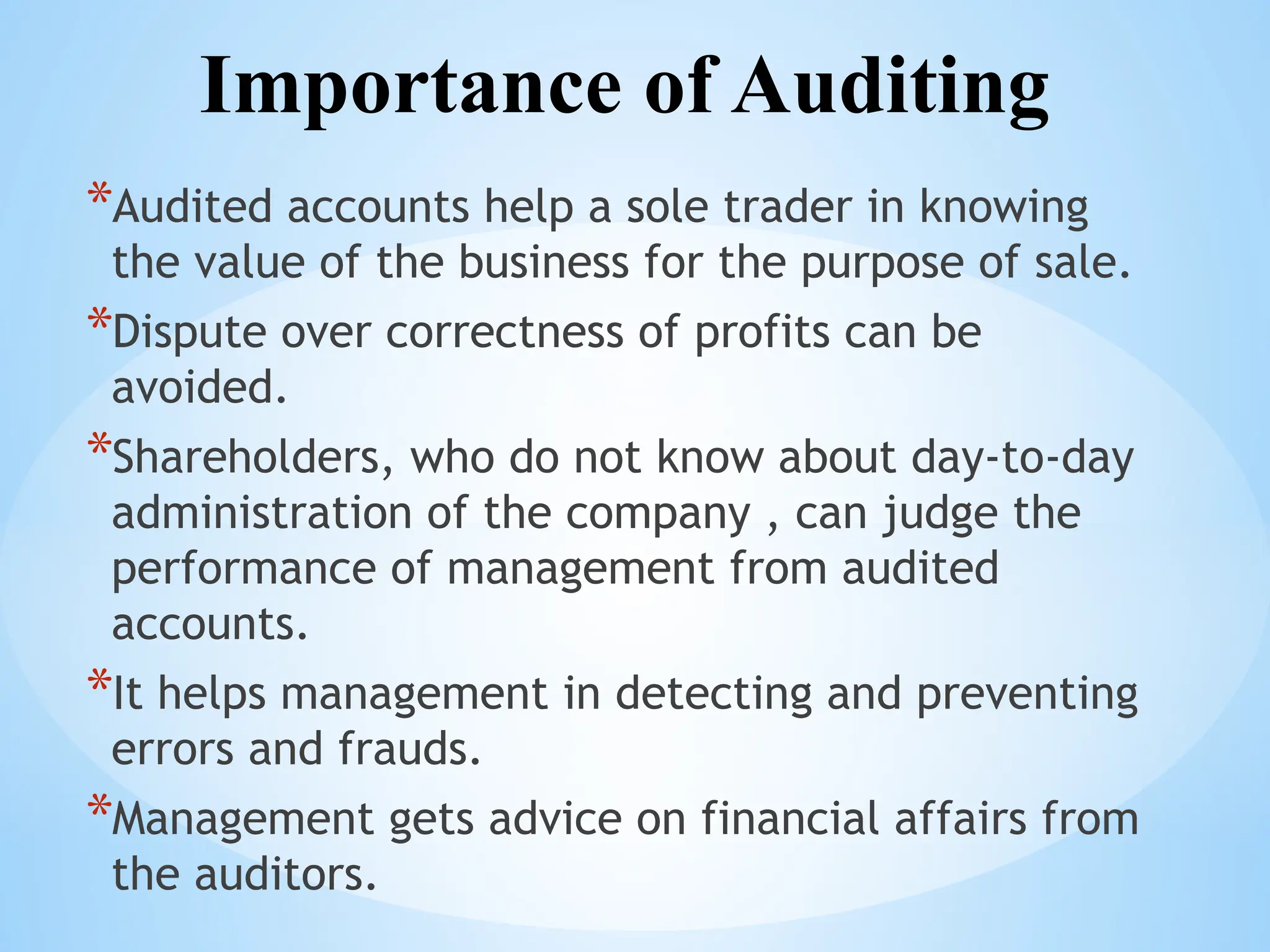 Importance of Auditing
*Audited accounts help a sole trader in knowing
the value of the business for the purpose of sale.
*Dispute over correctness of profits can be
avoided.
*Shareholders, who do not know about day-to-day
administration of the company , can judge the
performance of management from audited
accounts.
*It helps management in detecting and preventing
errors and frauds.
*Management gets advice on financial affairs from
the auditors.
 