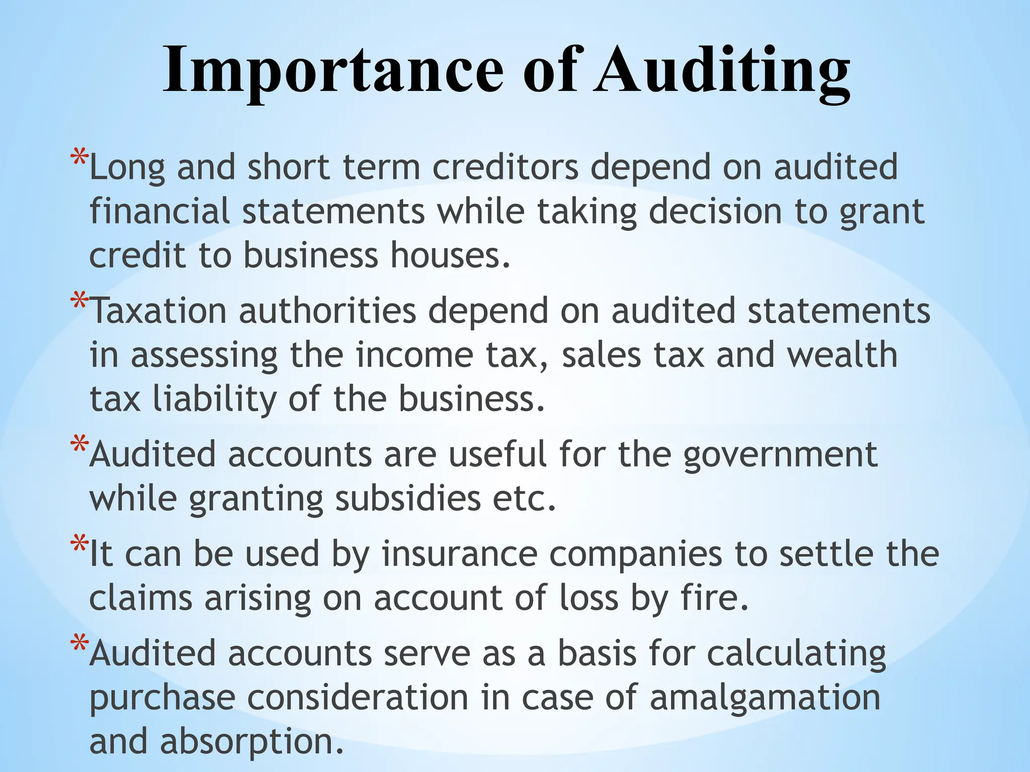 Importance of Auditing
*Long and short term creditors depend on audited
financial statements while taking decision to grant
credit to business houses.
*Taxation authorities depend on audited statements
in assessing the income tax, sales tax and wealth
tax liability of the business.
*Audited accounts are useful for the government
while granting subsidies etc.
*It can be used by insurance companies to settle the
claims arising on account of loss by fire.
*Audited accounts serve as a basis for calculating
purchase consideration in case of amalgamation
and absorption.
 