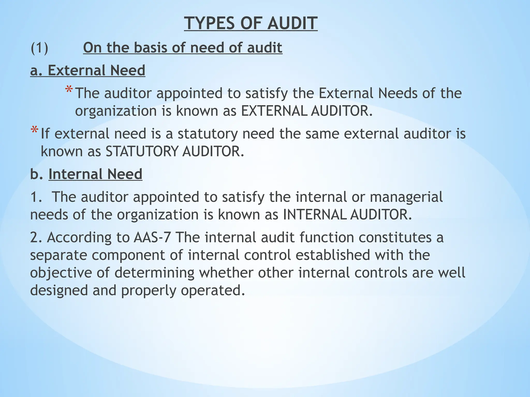 TYPES OF AUDIT
(1) On the basis of need of audit
a. External Need
*The auditor appointed to satisfy the External Needs of the
organization is known as EXTERNAL AUDITOR.
*If external need is a statutory need the same external auditor is
known as STATUTORY AUDITOR.
b. Internal Need
1. The auditor appointed to satisfy the internal or managerial
needs of the organization is known as INTERNAL AUDITOR.
2. According to AAS-7 The internal audit function constitutes a
separate component of internal control established with the
objective of determining whether other internal controls are well
designed and properly operated.
 