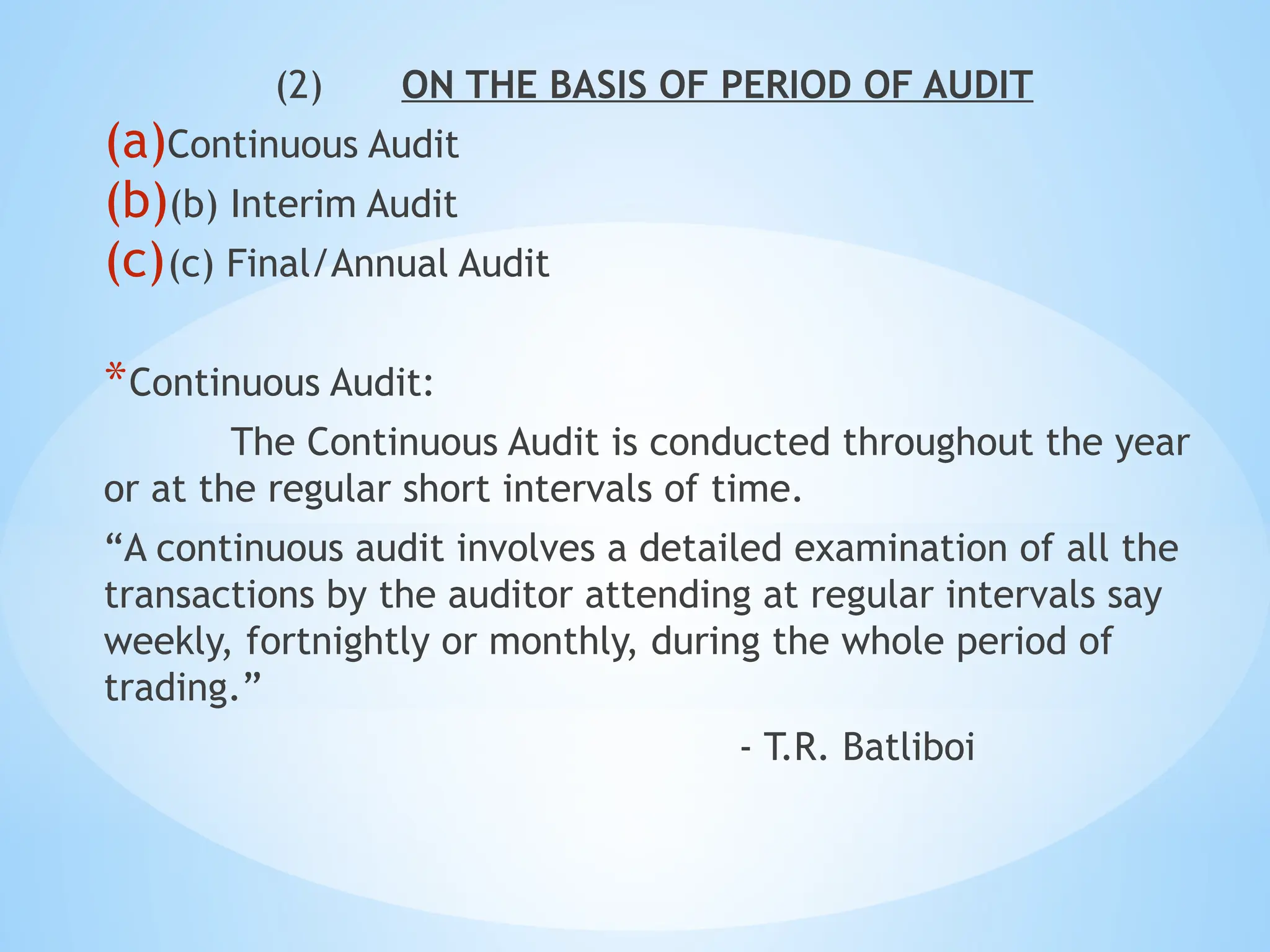 (2) ON THE BASIS OF PERIOD OF AUDIT
(a)Continuous Audit
(b)(b) Interim Audit
(c)(c) Final/Annual Audit
*Continuous Audit:
The Continuous Audit is conducted throughout the year
or at the regular short intervals of time.
“A continuous audit involves a detailed examination of all the
transactions by the auditor attending at regular intervals say
weekly, fortnightly or monthly, during the whole period of
trading.”
- T.R. Batliboi
 