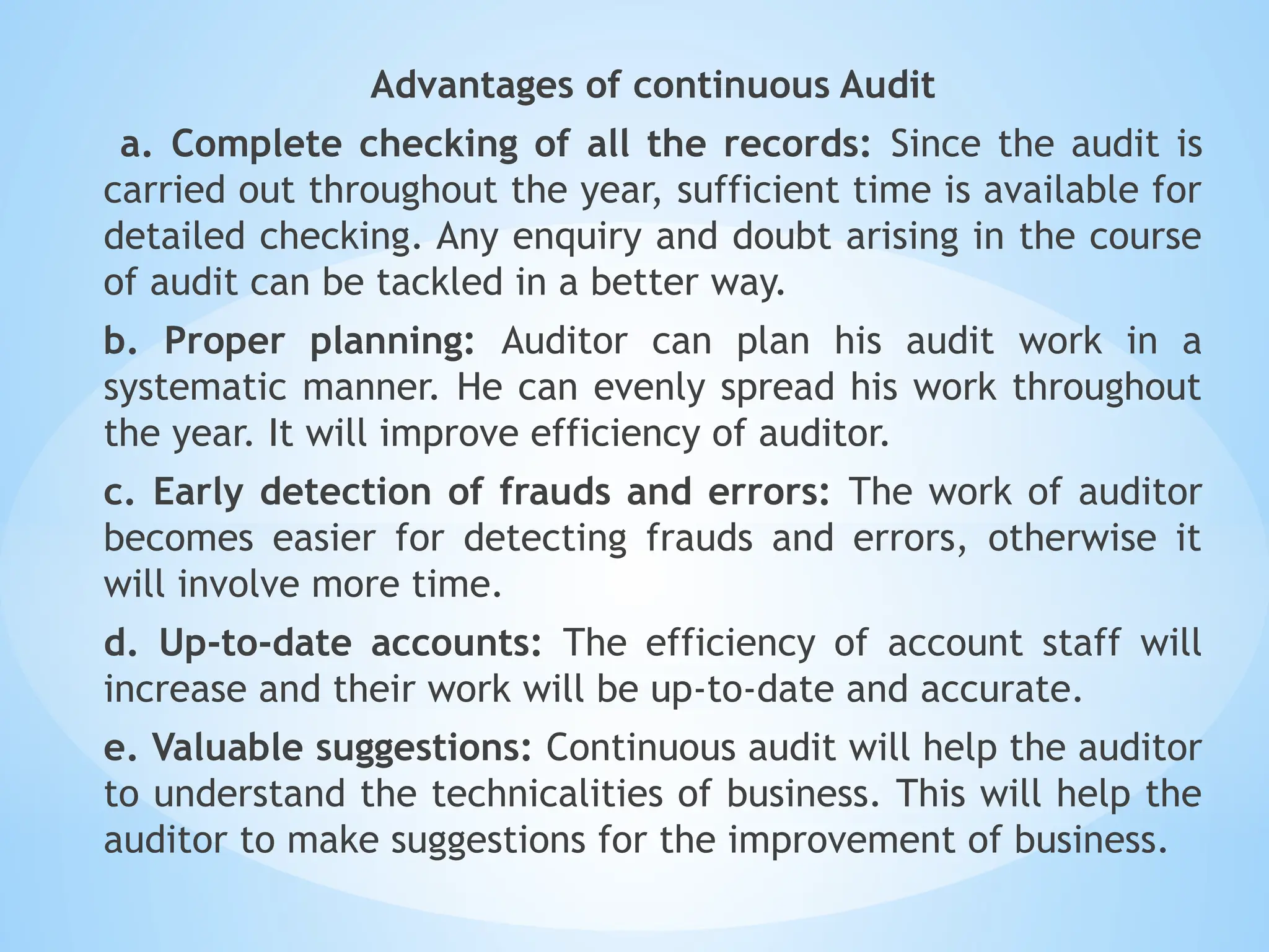 Advantages of continuous Audit
a. Complete checking of all the records: Since the audit is
carried out throughout the year, sufficient time is available for
detailed checking. Any enquiry and doubt arising in the course
of audit can be tackled in a better way.
b. Proper planning: Auditor can plan his audit work in a
systematic manner. He can evenly spread his work throughout
the year. It will improve efficiency of auditor.
c. Early detection of frauds and errors: The work of auditor
becomes easier for detecting frauds and errors, otherwise it
will involve more time.
d. Up-to-date accounts: The efficiency of account staff will
increase and their work will be up-to-date and accurate.
e. Valuable suggestions: Continuous audit will help the auditor
to understand the technicalities of business. This will help the
auditor to make suggestions for the improvement of business.
 
