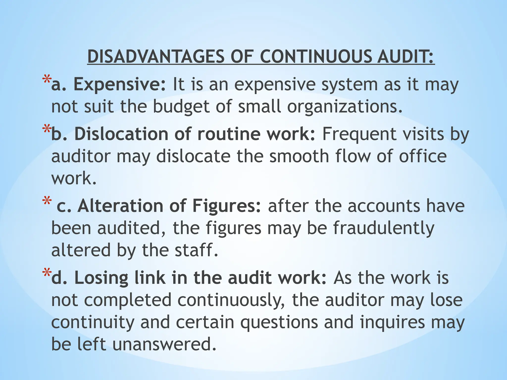 DISADVANTAGES OF CONTINUOUS AUDIT:
*a. Expensive: It is an expensive system as it may
not suit the budget of small organizations.
*b. Dislocation of routine work: Frequent visits by
auditor may dislocate the smooth flow of office
work.
* c. Alteration of Figures: after the accounts have
been audited, the figures may be fraudulently
altered by the staff.
*d. Losing link in the audit work: As the work is
not completed continuously, the auditor may lose
continuity and certain questions and inquires may
be left unanswered.
 