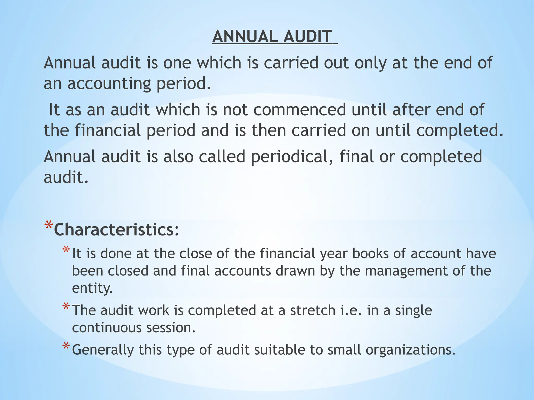 ANNUAL AUDIT
Annual audit is one which is carried out only at the end of
an accounting period.
It as an audit which is not commenced until after end of
the financial period and is then carried on until completed.
Annual audit is also called periodical, final or completed
audit.
*Characteristics:
*It is done at the close of the financial year books of account have
been closed and final accounts drawn by the management of the
entity.
*The audit work is completed at a stretch i.e. in a single
continuous session.
*Generally this type of audit suitable to small organizations.
 