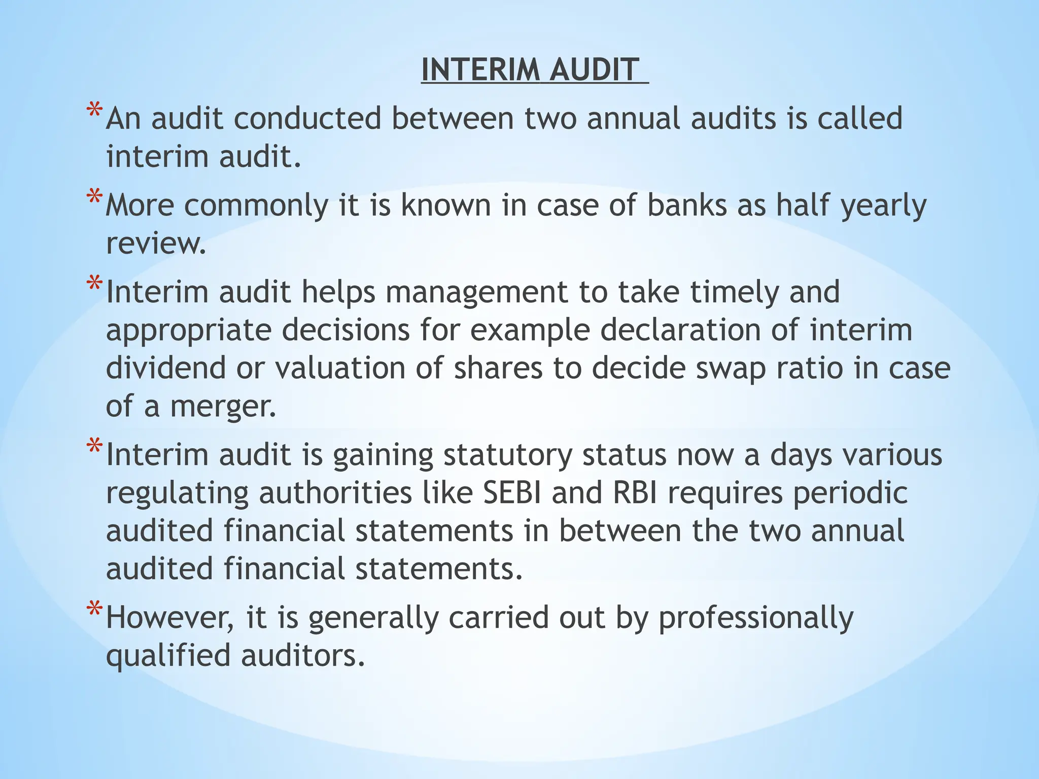 INTERIM AUDIT
*An audit conducted between two annual audits is called
interim audit.
*More commonly it is known in case of banks as half yearly
review.
*Interim audit helps management to take timely and
appropriate decisions for example declaration of interim
dividend or valuation of shares to decide swap ratio in case
of a merger.
*Interim audit is gaining statutory status now a days various
regulating authorities like SEBI and RBI requires periodic
audited financial statements in between the two annual
audited financial statements.
*However, it is generally carried out by professionally
qualified auditors.
 