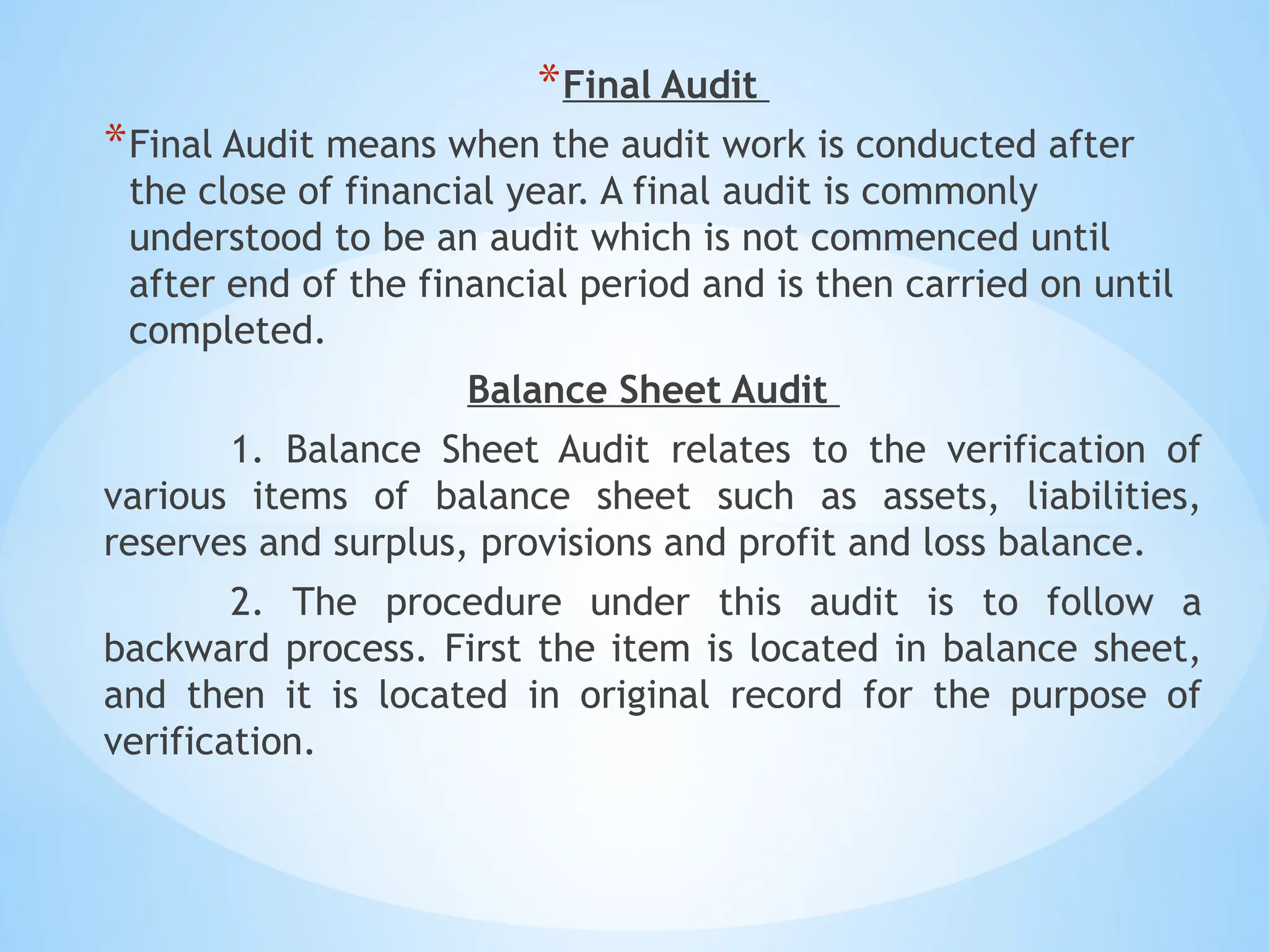 *Final Audit
*Final Audit means when the audit work is conducted after
the close of financial year. A final audit is commonly
understood to be an audit which is not commenced until
after end of the financial period and is then carried on until
completed.
Balance Sheet Audit
1. Balance Sheet Audit relates to the verification of
various items of balance sheet such as assets, liabilities,
reserves and surplus, provisions and profit and loss balance.
2. The procedure under this audit is to follow a
backward process. First the item is located in balance sheet,
and then it is located in original record for the purpose of
verification.
 