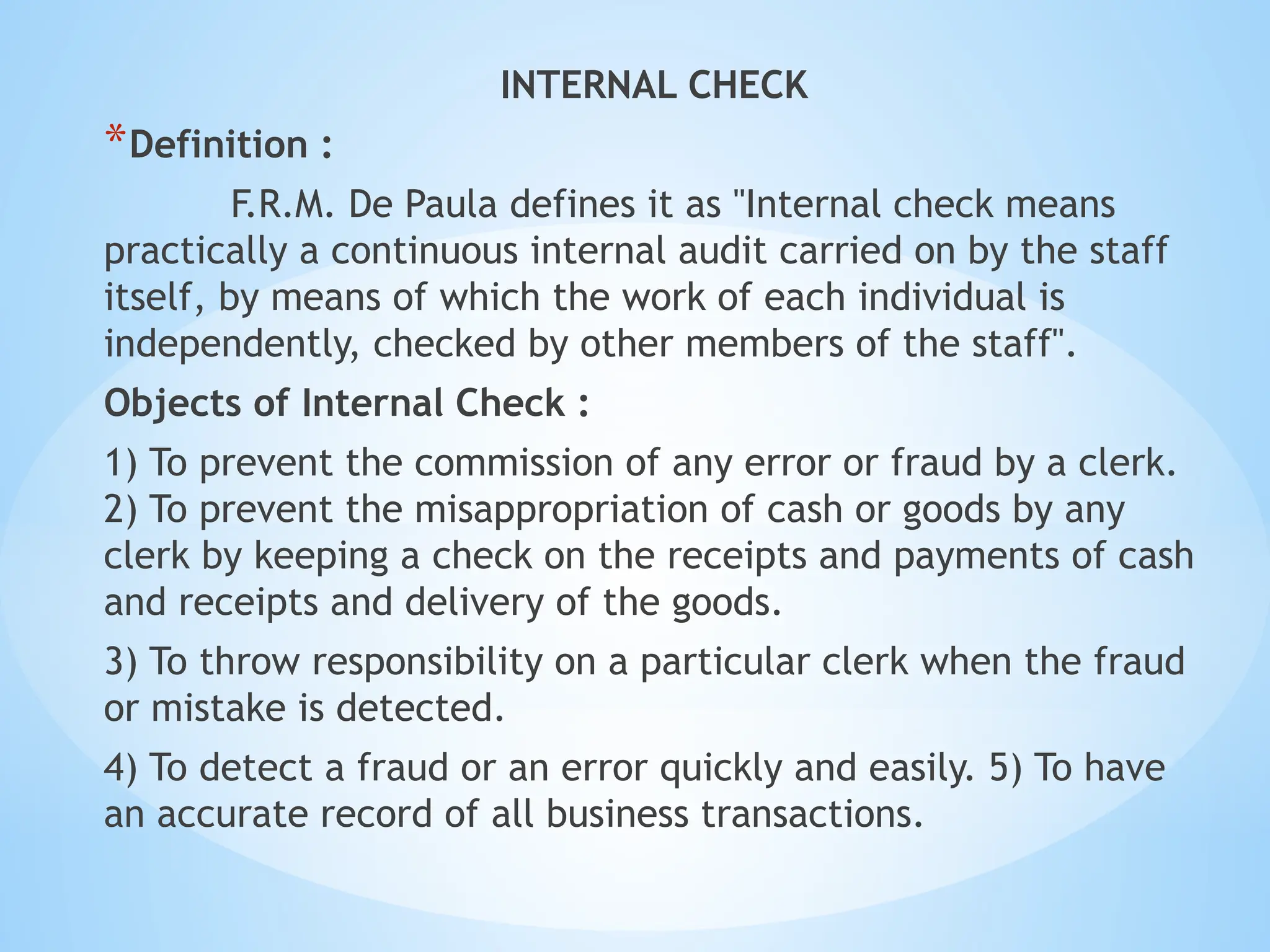 INTERNAL CHECK
*Definition :
F.R.M. De Paula defines it as "Internal check means
practically a continuous internal audit carried on by the staff
itself, by means of which the work of each individual is
independently, checked by other members of the staff".
Objects of Internal Check :
1) To prevent the commission of any error or fraud by a clerk.
2) To prevent the misappropriation of cash or goods by any
clerk by keeping a check on the receipts and payments of cash
and receipts and delivery of the goods.
3) To throw responsibility on a particular clerk when the fraud
or mistake is detected.
4) To detect a fraud or an error quickly and easily. 5) To have
an accurate record of all business transactions.
 