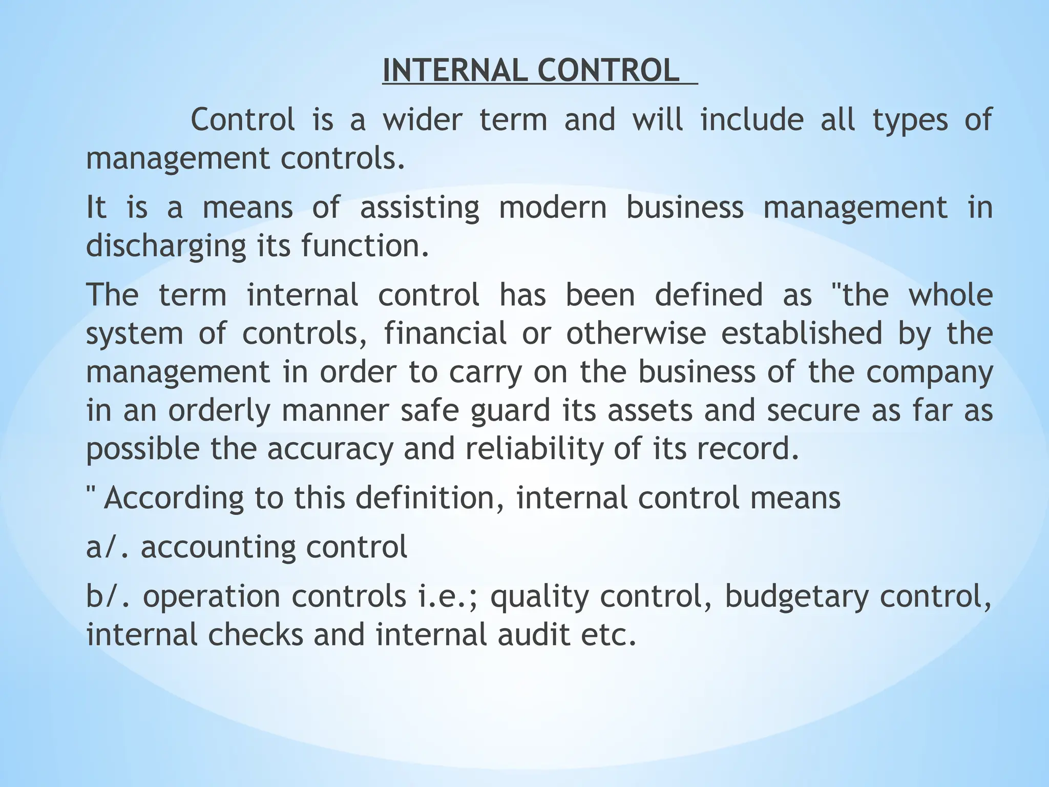 INTERNAL CONTROL
Control is a wider term and will include all types of
management controls.
It is a means of assisting modern business management in
discharging its function.
The term internal control has been defined as "the whole
system of controls, financial or otherwise established by the
management in order to carry on the business of the company
in an orderly manner safe guard its assets and secure as far as
possible the accuracy and reliability of its record.
" According to this definition, internal control means
a/. accounting control
b/. operation controls i.e.; quality control, budgetary control,
internal checks and internal audit etc.
 