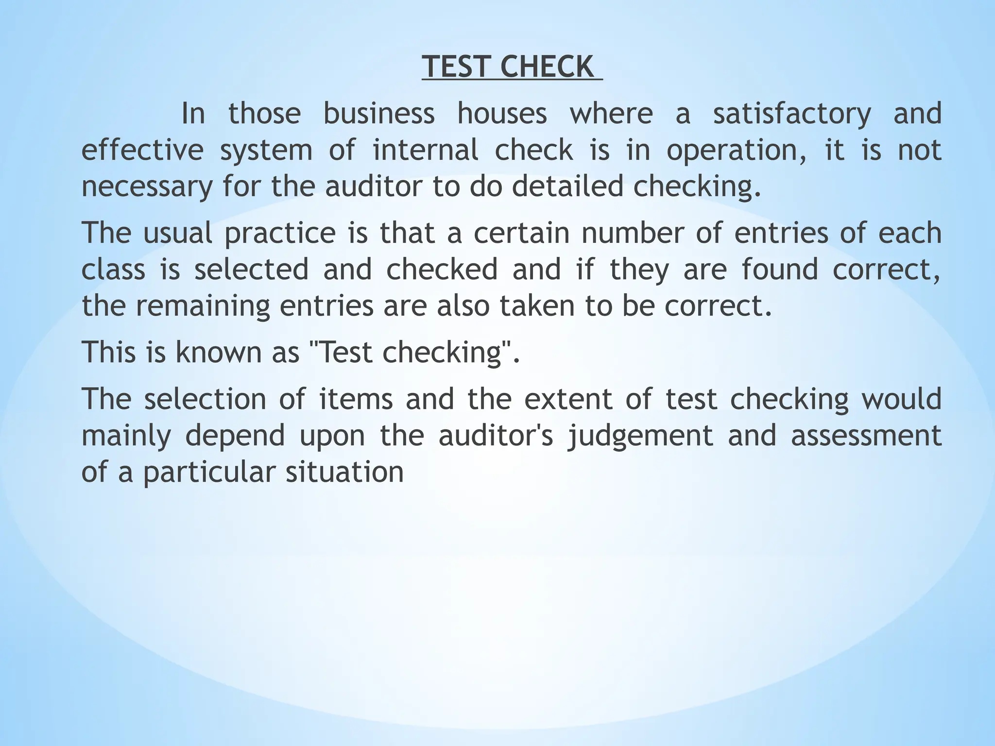TEST CHECK
In those business houses where a satisfactory and
effective system of internal check is in operation, it is not
necessary for the auditor to do detailed checking.
The usual practice is that a certain number of entries of each
class is selected and checked and if they are found correct,
the remaining entries are also taken to be correct.
This is known as "Test checking".
The selection of items and the extent of test checking would
mainly depend upon the auditor's judgement and assessment
of a particular situation
 