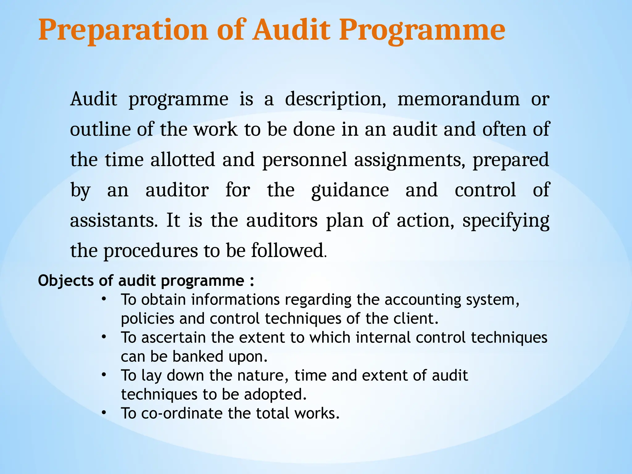 Preparation of Audit Programme
Audit programme is a description, memorandum or
outline of the work to be done in an audit and often of
the time allotted and personnel assignments, prepared
by an auditor for the guidance and control of
assistants. It is the auditors plan of action, specifying
the procedures to be followed.
Objects of audit programme :
• To obtain informations regarding the accounting system,
policies and control techniques of the client.
• To ascertain the extent to which internal control techniques
can be banked upon.
• To lay down the nature, time and extent of audit
techniques to be adopted.
• To co-ordinate the total works.
 