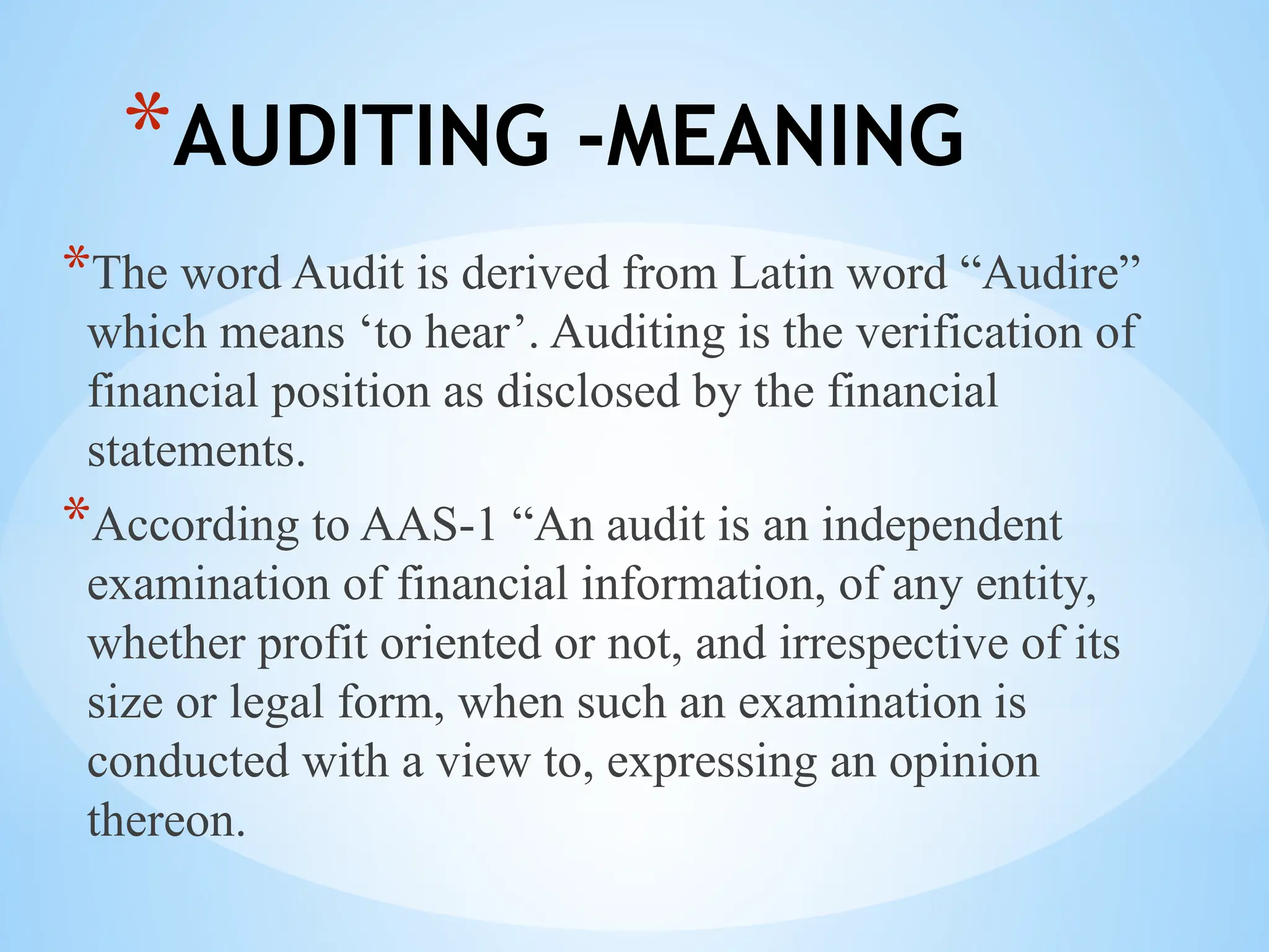 *AUDITING -MEANING
*The word Audit is derived from Latin word “Audire”
which means ‘to hear’. Auditing is the verification of
financial position as disclosed by the financial
statements.
*According to AAS-1 “An audit is an independent
examination of financial information, of any entity,
whether profit oriented or not, and irrespective of its
size or legal form, when such an examination is
conducted with a view to, expressing an opinion
thereon.
 
